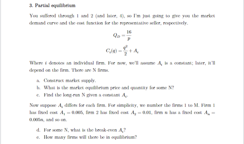 3. Partial equilibrium
You suffered through 1 and 2 (and later, 4), so I'm just going to give you the market
demand curve and the cost function for the representative seller, respectively.
QD
16
Р
q²
C₂(q) + A₂
Where i denotes an individual firm. For now, we'll assume A, is a constant; later, it'll
depend on the firm. There are N firms.
a. Construct market supply.
b. What is the market equilibrium price and quantity for some N?
c. Find the long-run N given a constant A,.
Now suppose A, differs for each firm. For simplicity, we number the firms 1 to M. Firm 1
has fixed cost A₁ = 0.005, firm 2 has fixed cost A₂ = 0.01, firm n has a fixed cost A₁ =
0.005n, and so on.
d. For some N, what is the break-even A₂?
c. How many firms will there be in equilibrium?
