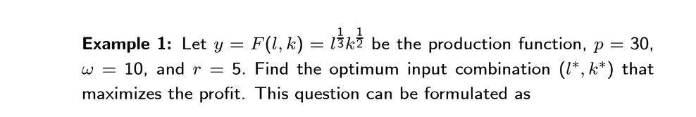 Example 1: Let y = F(l, k) = 13kź be the production function, p = 30,
w = 10, and r = 5. Find the optimum input combination (1*, k*) that
maximizes the profit. This question can be formulated as