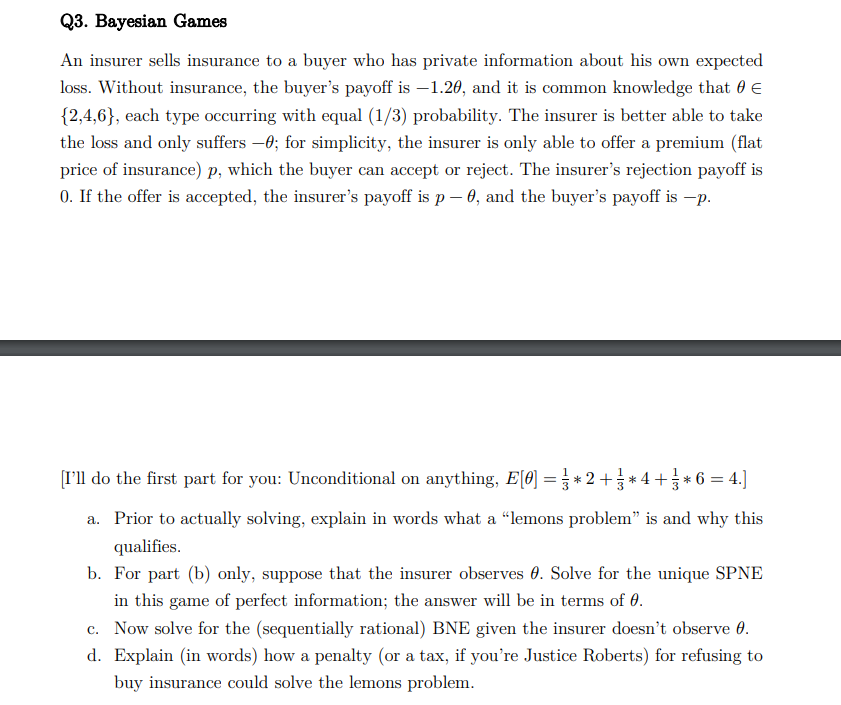 Q3. Bayesian Games
An insurer sells insurance to a buyer who has private information about his own expected
loss. Without insurance, the buyer's payoff is -1.20, and it is common knowledge that 0 €
{2,4,6}, each type occurring with equal (1/3) probability. The insurer is better able to take
the loss and only suffers -0; for simplicity, the insurer is only able to offer a premium (flat
price of insurance) p, which the buyer can accept or reject. The insurer's rejection payoff is
0. If the offer is accepted, the insurer's payoff is p – 0, and the buyer's payoff is —p.
[I'll do the first part for you: Unconditional on anything, E[0] = } * 2 + ½ * 4 + } * 6 = 4.]
a. Prior to actually solving, explain in words what a "lemons problem" is and why this
qualifies.
b. For part (b) only, suppose that the insurer observes . Solve for the unique SPNE
in this game of perfect information; the answer will be in terms of 0.
c. Now solve for the (sequentially rational) BNE given the insurer doesn't observe 0.
d. Explain (in words) how a penalty (or a tax, if you're Justice Roberts) for refusing to
buy insurance could solve the lemons problem.