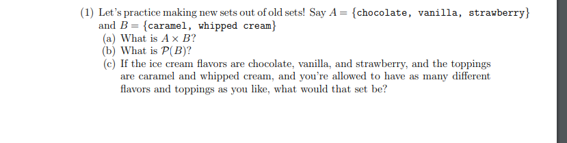 (1) Let's practice making new sets out of old sets! Say A = {chocolate, vanilla, strawberry}
and B = {caramel, whipped cream}
(a) What is A x B?
(b) What is P(B)?
(c) If the ice cream flavors are chocolate, vanilla, and strawberry, and the toppings
are caramel and whipped cream, and you're allowed to have as many different
flavors and toppings as you like, what would that set be?