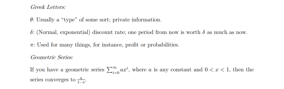Greek Letters:
0: Usually a "type" of some sort; private information.
6: (Normal, exponential) discount rate; one period from now is worth d as much as now.
T: Used for many things, for instance, profit or probabilities.
Geometric Series:
If you have a geometric series arx¹, where a is any constant and 0 < x < 1, then the
series converges to
'i=0