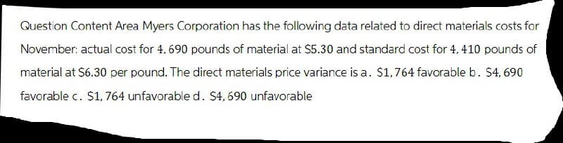 Question Content Area Myers Corporation has the following data related to direct materials costs for
November: actual cost for 4, 690 pounds of material at $5.30 and standard cost for 4, 410 pounds of
material at $6.30 per pound. The direct materials price variance is a. $1,764 favorable b. $4,690
favorable c. $1,764 unfavorable d. $4,690 unfavorable