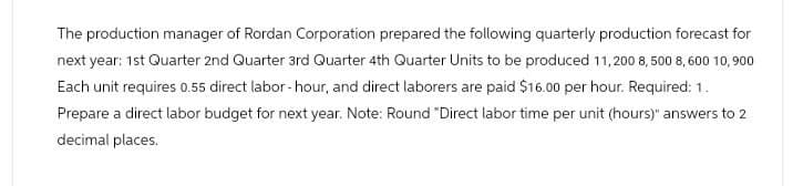 The production manager of Rordan Corporation prepared the following quarterly production forecast for
next year: 1st Quarter 2nd Quarter 3rd Quarter 4th Quarter Units to be produced 11,200 8,500 8,600 10,900
Each unit requires 0.55 direct labor-hour, and direct laborers are paid $16.00 per hour. Required: 1.
Prepare a direct labor budget for next year. Note: Round "Direct labor time per unit (hours)" answers to 2
decimal places.