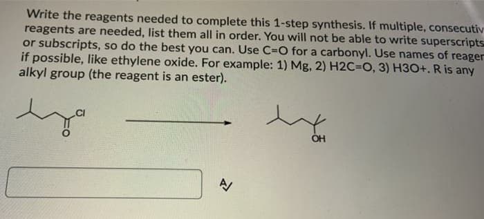 Write the reagents needed to complete this 1-step synthesis. If multiple, consecutiv
reagents are needed, list them all in order. You will not be able to write superscripts
or subscripts, so do the best you can. Use C=O for a carbonyl. Use names of reager
if possible, like ethylene oxide. For example: 1) Mg, 2) H2C3DO, 3) H3O+. R is any
alkyl group (the reagent is an ester).
ÓH
