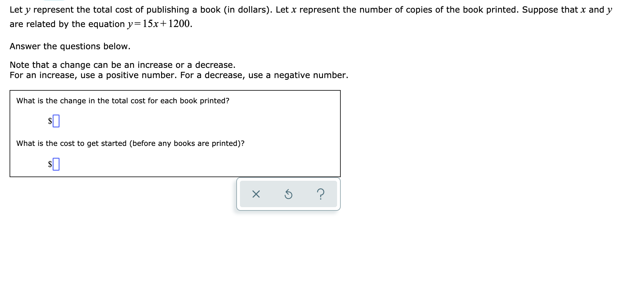 Let y represent the total cost of publishing
a book (in dollars). Let x represent the number of copies of the book printed. Suppose that x and y
are related by the equation y= 15x+ 1200.
Answer the questions below.
Note that a change can be an increase or a decrease
For an increase, use a positive number. For a decrease, use a negative number.
What is the change in the total cost for each book printed?
What is the cost to get started (before any books are
printed)?
X
