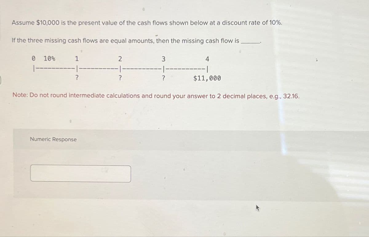 Assume $10,000 is the present value of the cash flows shown below at a discount rate of 10%.
If the three missing cash flows are equal amounts, then the missing cash flow is
0 10%
1
2
?
?
3
?
4
$11,000
Note: Do not round intermediate calculations and round your answer to 2 decimal places, e.g., 32.16.
Numeric Response
