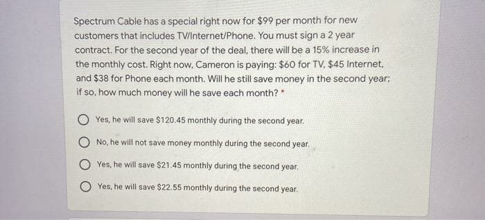 Spectrum Cable has a special right now for $99 per month for new
customers that includes TV/Internet/Phone. You must sign a 2 year
contract. For the second year of the deal, there will be a 15% increase in
the monthly cost. Right now, Cameron is paying: $60 for TV, $45 Internet,
and $38 for Phone each month. Will he still save money in the second year;
if so, how much money will he save each month? *
Yes, he will save $120.45 monthly during the second year.
No, he will not save money monthly during the second year.
Yes, he will save $21.45 monthly during the second year.
Yes, he will save $22.55 monthly during the second year.
