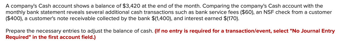 A company's Cash account shows a balance of $3,420 at the end of the month. Comparing the company's Cash account with the
monthly bank statement reveals several additional cash transactions such as bank service fees ($60), an NSF check from a customer
($400), a customer's note receivable collected by the bank $(1,400), and interest earned $(170).
Prepare the necessary entries to adjust the balance of cash. (If no entry is required for a transaction/event, select "No Journal Entry
Required" in the first account field.)