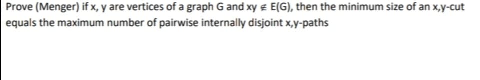 Prove (Menger) if x, y are vertices of a graph G and xy e E(G), then the minimum size of an x,y-cut
equals the maximum number of pairwise internally disjoint x,y-paths
