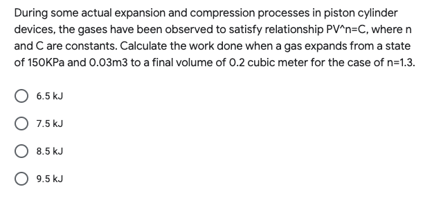 During some actual expansion and compression processes in piston cylinder
devices, the gases have been observed to satisfy relationship PV^n=C, wheren
and C are constants. Calculate the work done when a gas expands from a state
of 150KPa and 0.03m3 to a final volume of 0.2 cubic meter for the case of n=1.3.
6.5 kJ
O 7.5 kJ
O 8.5 kJ
O 9.5 kJ
