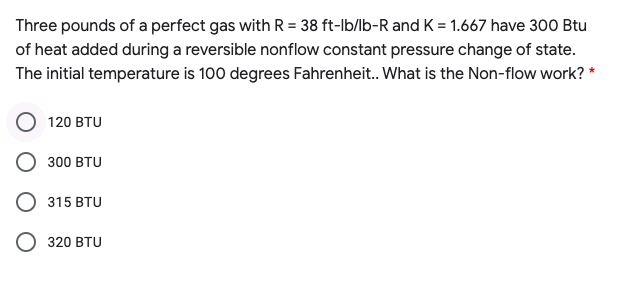 Three pounds of a perfect gas with R = 38 ft-lb/lb-R and K = 1.667 have 300 Btu
of heat added during a reversible nonflow constant pressure change of state.
The initial temperature is 100 degrees Fahrenheit. What is the Non-flow work? *
120 BTU
300 BTU
315 BTU
O 320 BTU

