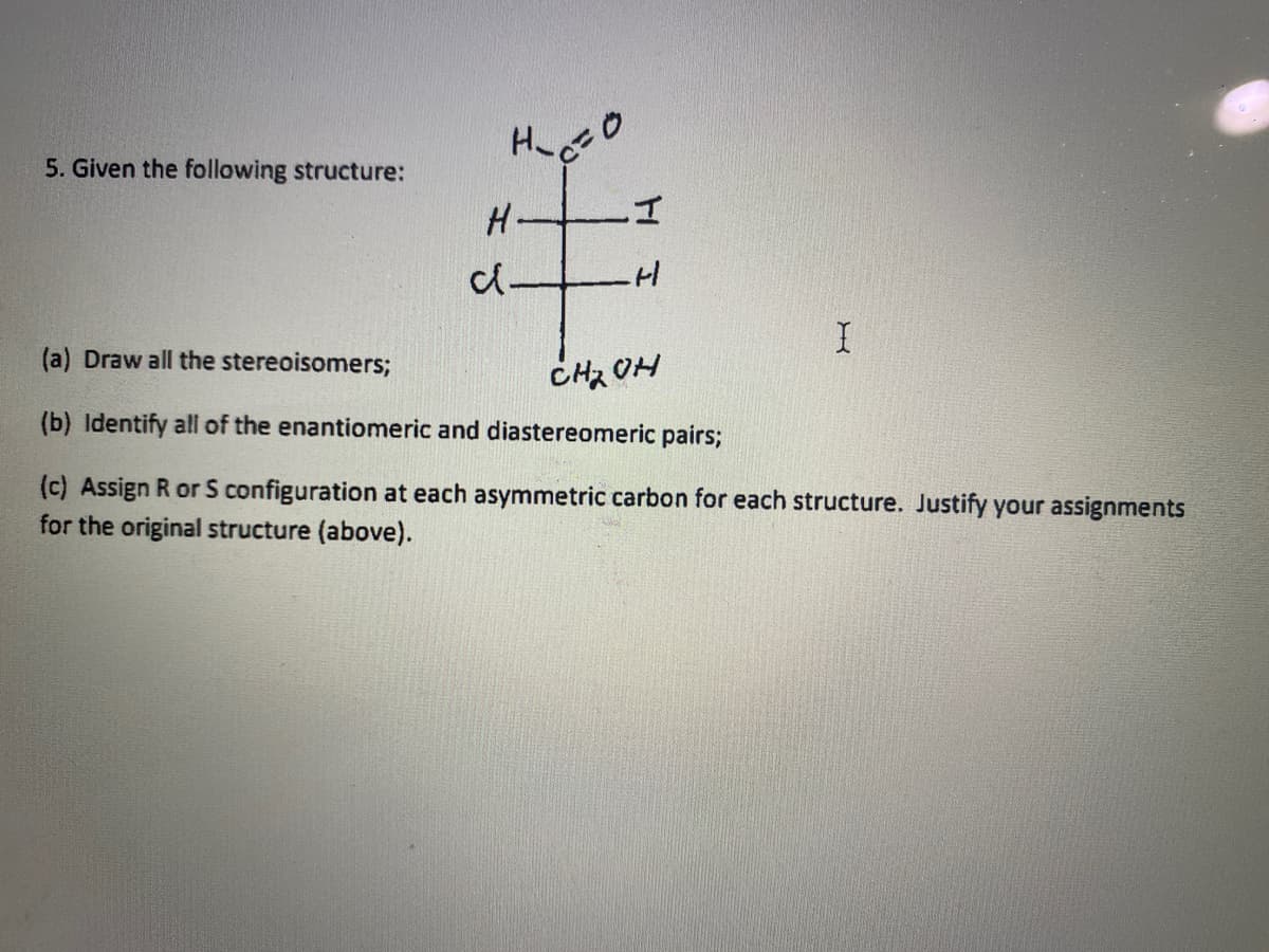5. Given the following structure:
(a) Draw all the stereoisomers;
CH2 OH
(b) Identify all of the enantiomeric and diastereomeric pairs;
(c) Assign R or S configuration at each asymmetric carbon for each structure. Justify your assignments
for the original structure (above).
