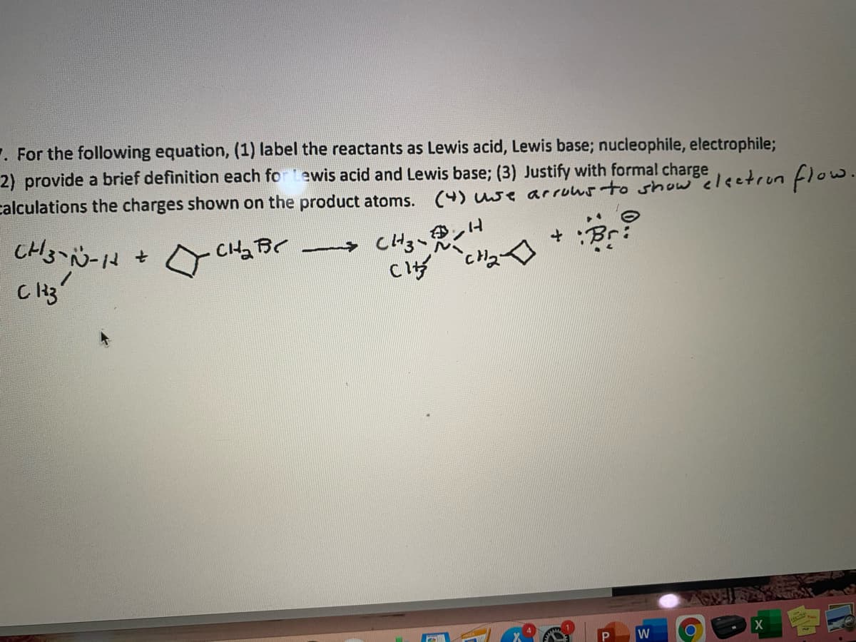 . For the following equation, (1) label the reactants as Lewis acid, Lewis base; nucleophile, electrophile;
2) provide a brief definition each for Lewis acid and Lewis base; (3) Justify with formal charge
calculations the charges shown on the product atoms. (4) use arruws to show electrun flow.
CHBC
CHg、ンH
W
