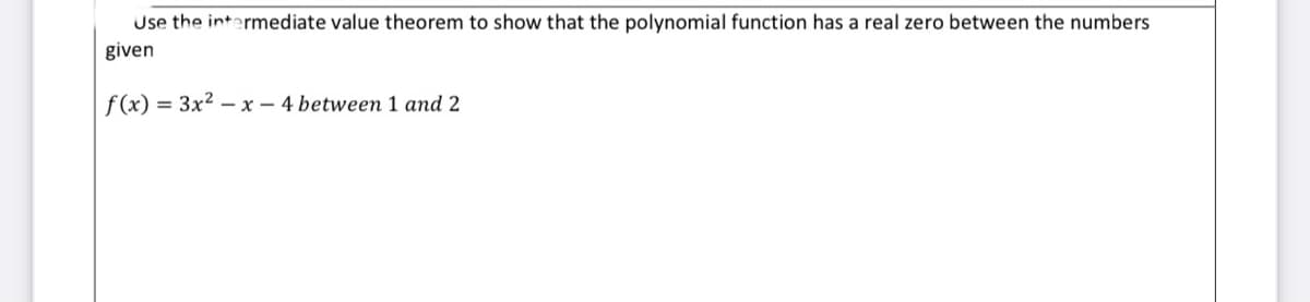 Use the intermediate value theorem to show that the polynomial function has a real zero between the numbers
given
f(x) = 3x2 - x - 4 between 1 and 2
