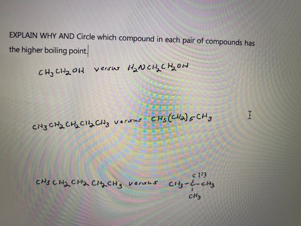 EXPLAIN WHY AND Circle which compound in each pair of compounds has
the higher boiling point.
CHz Ctz 0H
CH3(CHa)s CH3
versus
CH3 CH2 CHa CiACH3
c 123
Cg-と-cng
レaruムS
CH3
