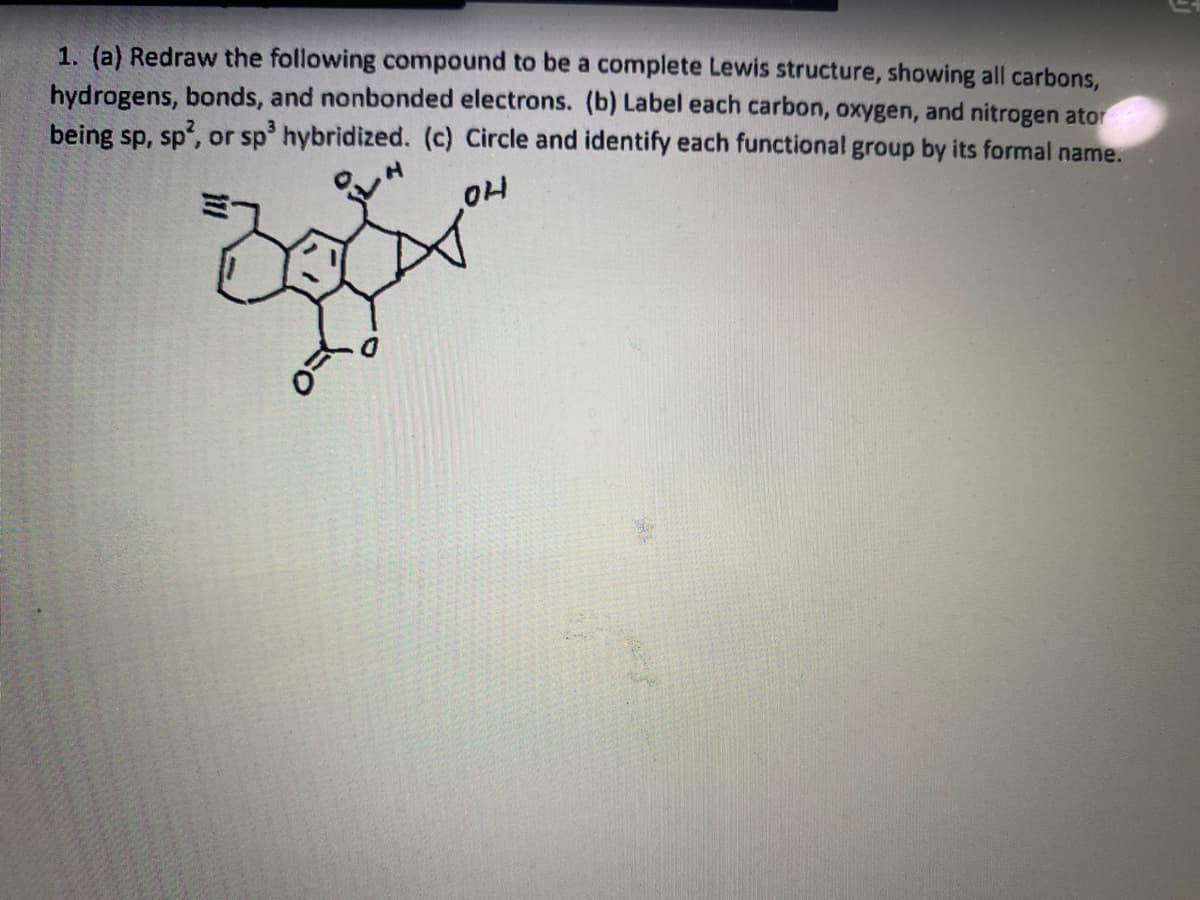 1. (a) Redraw the following compound to be a complete Lewis structure, showing all carbons,
hydrogens, bonds, and nonbonded electrons. (b) Label each carbon, oxygen, and nitrogen ator
being sp, sp', or sp' hybridized. (c) Circle and identify each functional group by its formal name.
