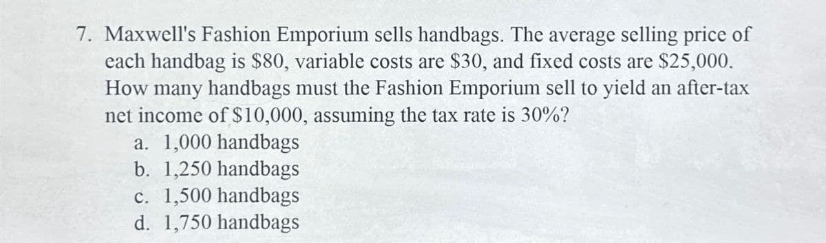 7. Maxwell's Fashion Emporium sells handbags. The average selling price of
each handbag is $80, variable costs are $30, and fixed costs are $25,000.
How many handbags must the Fashion Emporium sell to yield an after-tax
net income of $10,000, assuming the tax rate is 30%?
a. 1,000 handbags
b. 1,250 handbags
c. 1,500 handbags
d. 1,750 handbags