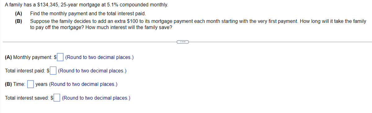 A family has a $134,345, 25-year mortgage at 5.1% compounded monthly.
(A)
Find the monthly payment and the total interest paid.
Suppose the family decides to add an extra $100 to its mortgage payment each month starting with the very first payment. How long will it take the family
to pay off the mortgage? How much interest will the family save?
(B)
(A) Monthly payment: $ (Round to two decimal places.)
Total interest paid: $ (Round to two decimal places.)
(B) Time: years (Round to two decimal places.)
Total interest saved: $
(Round to two decimal places.)
