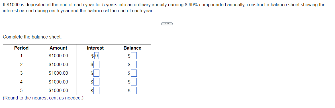 If $1000 is deposited at the end of each year for 5 years into an ordinary annuity earning 8.99% compounded annually, construct a balance sheet showing the
interest earned during each year and the balance at the end of each year.
Complete the balance sheet.
Period
Amount
Interest
Balance
1
$1000.00
2
$1000.00
3
$1000.00
4
$1000.00
$
$4
$1000.00
$4
$
(Round to the nearest cent as needed.)
