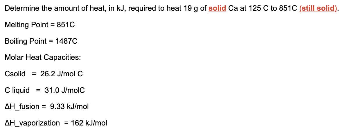 Determine the amount of heat, in kJ, required to heat 19 g of solid Ca at 125 C to 851C (still solid).
Melting Point = 851C
Boiling Point
= 1487C
Molar Heat Capacities:
Csolid = 26.2 J/mol C
C liquid = 31.0 J/molC
AH_fusion
= 9.33 kJ/mol
AH_vaporization = 162 kJ/mol
