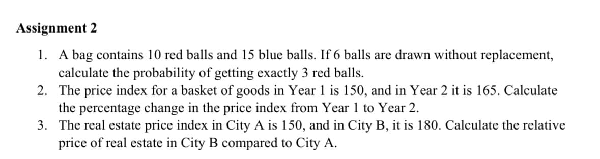 Assignment 2
1. A bag contains 10 red balls and 15 blue balls. If 6 balls are drawn without replacement,
calculate the probability of getting exactly 3 red balls.
2. The price index for a basket of goods in Year 1 is 150, and in Year 2 it is 165. Calculate
the percentage change in the price index from Year 1 to Year 2.
3. The real estate price index in City A is 150, and in City B, it is 180. Calculate the relative
price of real estate in City B compared to City A.