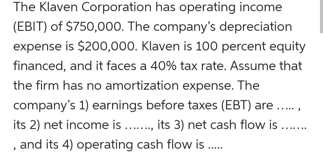 The Klaven Corporation
has operating income
(EBIT) of $750,000. The company's depreciation
expense is $200,000. Klaven is 100 percent equity
financed, and it faces a 40% tax rate. Assume that
the firm has no amortization expense. The
company's 1) earnings before taxes (EBT) are.
its 2) net income is ......., its 3) net cash flow is .......
, and its 4) operating cash flow is .....