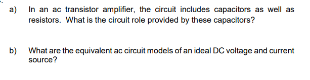 a)
In an ac transistor amplifier, the circuit includes capacitors as well as
resistors. What is the circuit role provided by these capacitors?
b)
What are the equivalent ac circuit models of an ideal DC voltage and current
source?