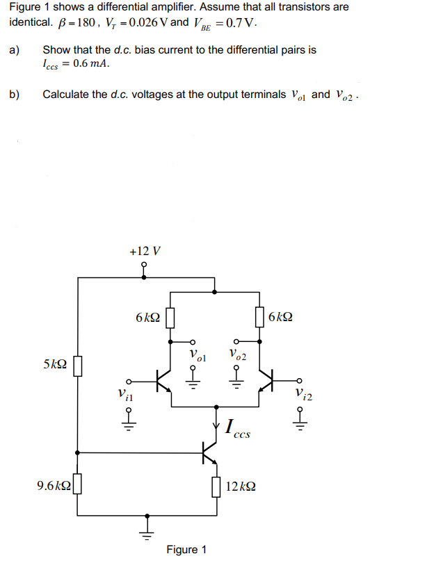 Figure 1 shows a differential amplifier. Assume that all transistors are
identical. = 180, V₁=0.026 V and VBE = 0.7 V.
ВЕ
a)
b)
Show that the d.c. bias current to the differential pairs is
Iccs = 0.6 mA.
Calculate the d.c. voltages at the output terminals V₁ and Vo2.
5kQ
9.6kΩ
+12 V
오
Vil
6kQ
O
0|1₁
20-411
Figure 1
Vo2
1 ccs
12kQ2
6kQ
Vi2
옿