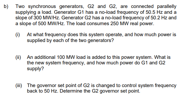 b) Two synchronous generators, G2 and G2, are connected parallelly
supplying a load. Generator G1 has a no-load frequency of 50.5 Hz and a
slope of 300 MW/Hz. Generator G2 has a no-load frequency of 50.2 Hz and
a slope of 500 MW/Hz. The load consumes 250 MW real power.
(1) At what frequency does this system operate, and how much power is
supplied by each of the two generators?
(ii) An additional 100 MW load is added to this power system. What is
the new system frequency, and how much power do G1 and G2
supply?
(iii) The governor set point of G2 is changed to control system frequency
back to 50 Hz. Determine the G2 governor set point.