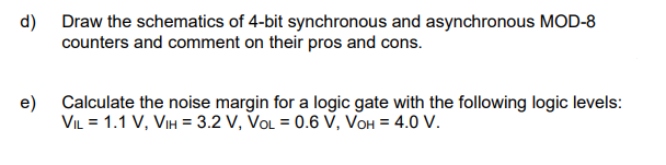 d)
Draw the schematics of 4-bit synchronous and asynchronous MOD-8
counters and comment on their pros and cons.
e)
Calculate the noise margin for a logic gate with the following logic levels:
VIL = 1.1 V, VIH = 3.2 V, VOL = 0.6 V, VOH = 4.0 V.