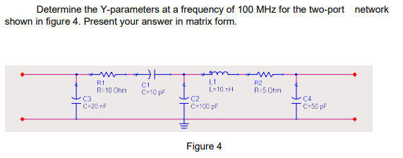 Determine the Y-parameters at a frequency of 100 MHz for the two-port network
shown in figure 4. Present your answer in matrix form.
w|
R1
R=10 Ohm
C3
C=20 nF
C1
C=10 pF
com
L1
L=10 nh
C2
C=100 pF
Figure 4
R2
R=5 Ohm
C4
C-50 pF