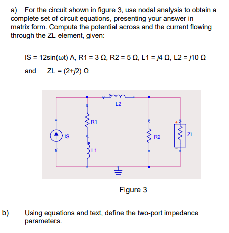 b)
a) For the circuit shown in figure 3, use nodal analysis to obtain a
complete set of circuit equations, presenting your answer in
matrix form. Compute the potential across and the current flowing
through the ZL element, given:
IS = 12sin(wt) A, R1 = 3 0, R2 = 50, L1=j4Q, L2=j10 Q
and ZL = (2+j2) Q
IS
R1
m
L2
R2
ZL
Figure 3
Using equations and text, define the two-port impedance
parameters.