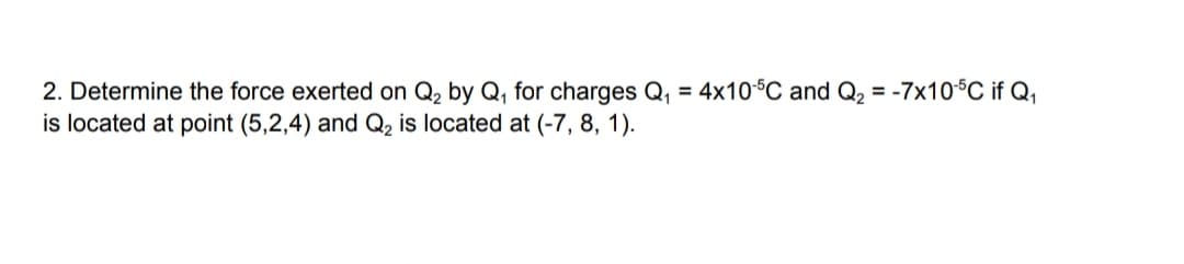 2. Determine the force exerted on Q₂ by Q₁ for charges Q₁ = 4x10-5C and Q₂ = -7x10-5C if Q₁
is located at point (5,2,4) and Q₂ is located at (-7, 8, 1).