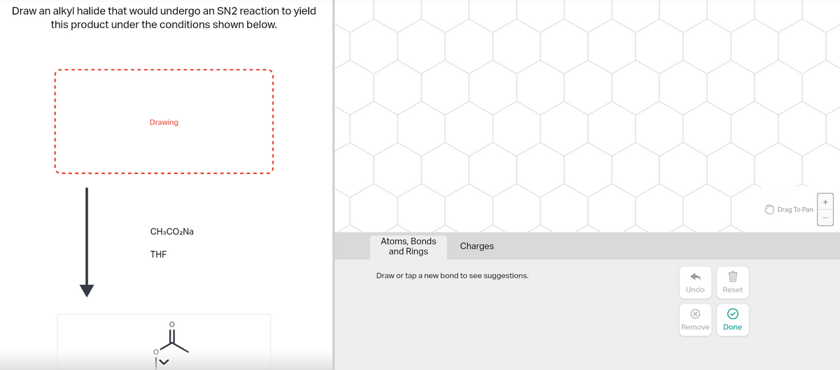 Draw an alkyl halide that would undergo an SN2 reaction to yield
this product under the conditions shown below.
Drawing
CH3CO₂Na
THE
L>
>
Atoms, Bonds
and Rings
Charges
Draw or tap a new bond to see suggestions.
Undo
Remove
Reset
Done
Drag To Pan
+