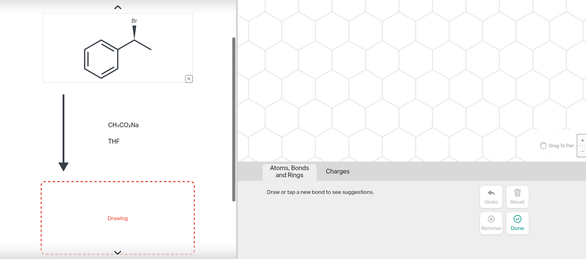 CH3CO2Na
THE
Br
Drawing
@
Atoms, Bonds
and Rings
Charges
Draw or tap a new bond to see suggestions.
Undo
Ⓒ
Reset
Ⓒ
Remove Done
Drag To Pan
+