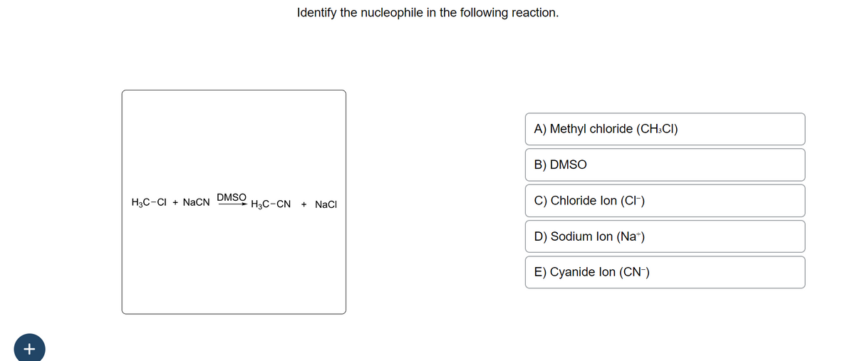 +
H3C-CI + NaCN
DMSO
H3C-CN
Identify the nucleophile in the following reaction.
+ NaCl
A) Methyl chloride (CH3CI)
B) DMSO
C) Chloride lon (Cl-)
D) Sodium lon (Na+)
E) Cyanide lon (CN-)