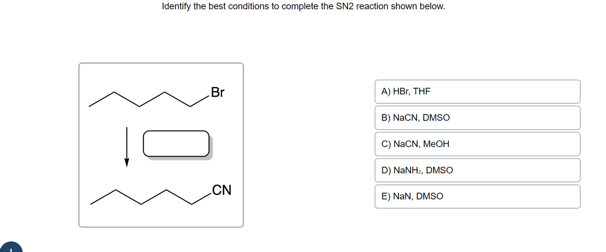 Identify the best conditions to complete the SN2 reaction shown below.
Br
CN
A) HBr, THF
B) NaCN, DMSO
C) NaCN, MeOH
D) NaNH2, DMSO
E) NaN, DMSO