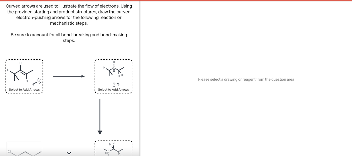 Curved arrows are used to illustrate the flow of electrons. Using
the provided starting and product structures, draw the curved
electron-pushing arrows for the following reaction or
mechanistic steps.
Be sure to account for all bond-breaking and bond-making
steps.
H
XY
Select to Add Arrows
Cl
<
H
I
HH
:ci: 0
Select to Add Arrows
HH
Please select a drawing or reagent from the question area