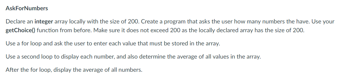AskForNumbers
Declare an integer array locally with the size of 200. Create a program that asks the user how many numbers the have. Use your
getChoice) function from before. Make sure it does not exceed 200 as the locally declared array has the size of 200.
Use a for loop and ask the user to enter each value that must be stored in the array.
Use a second loop to display each number, and also determine the average of all values in the array.
After the for loop, display the average of all numbers.
