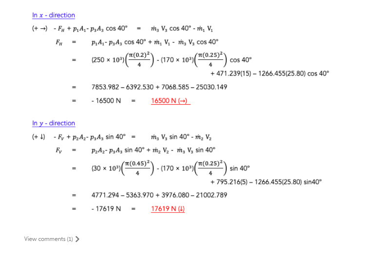 In x - direction
(+ -) - Fa + P,A, - P3A3 cos 40° = m, V3 cos 40° - ṁ, V.
FH
P,A - P3A, cos 40° + m, V, - ṁ, Vz cos 40°
(250 × 10º)(02)) - (170 x 10')(T(0.25)²,
cos 40°
+ 471.239(15) – 1266.455(25.80) cos 40°
7853.982 – 6392.530 + 7068.585 – 25030.149
- 16500 N =
16500 N (→)
In y - direction
(+ 4) - Fy + p2Az- P3Ag sin 40°
m, V3 sin 40° - m, V2
F,
P2A2- P3A, sin 40° + ṁ2 V2 - m, Vg sin 40°
("(0.45)²*
(30 x 10º)(") - (170 × 10º)(™C0.25)²
sin 40°
+ 795.216(5) – 1266.455(25.80) sin40°
4771.294 – 5363.970 + 3976.080 – 21002.789
- 17619 N =
17619 N (4)
View comments (1) >

