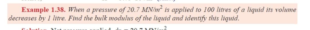 Example 1.38. When a pressure of 20.7 MN/m² is applied to 100 litres of a liquid its volume
decreases by 1 litre. Find the bulk modulus of the liquid and identify this liquid.
20
