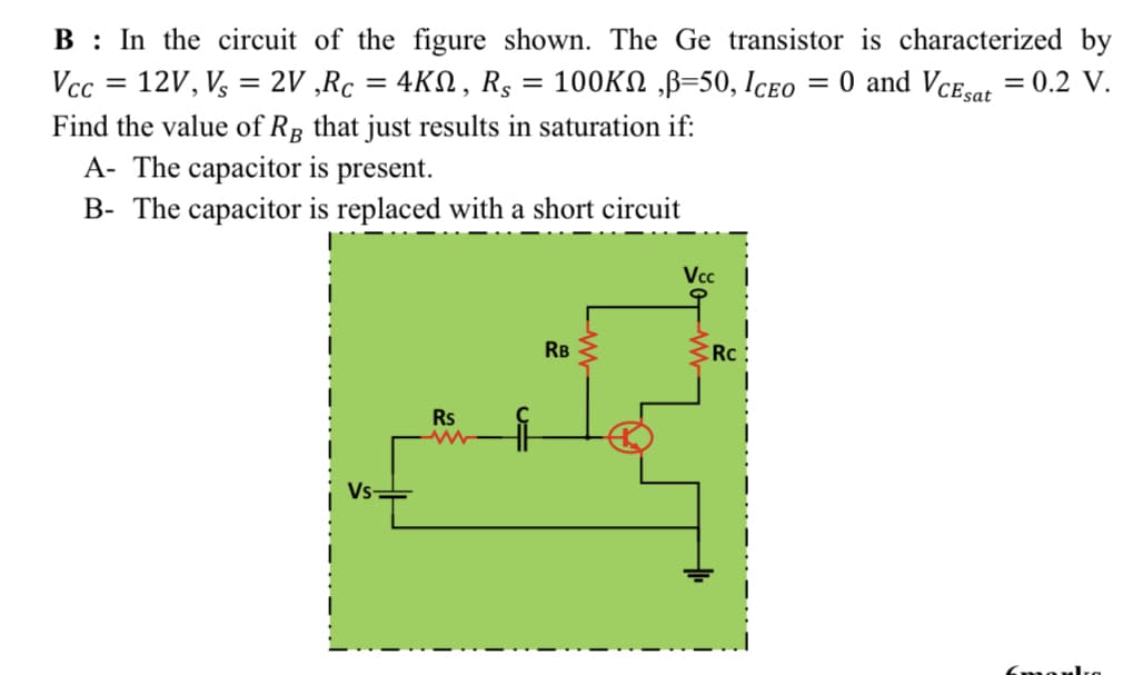 B : In the circuit of the figure shown. The Ge transistor is characterized by
O and Vce.or = 0.2 V.
Vcc = 12V, V, = 2V ,Rc = 4KN, Rg = 100KN ,B=50, Iceo
%3D
%3|
Find the value of RR that just results in saturation if:
A- The capacitor is present.
B- The capacitor is replaced with a short circuit
Vcc
RB
Rc:
Rs
Vs-
