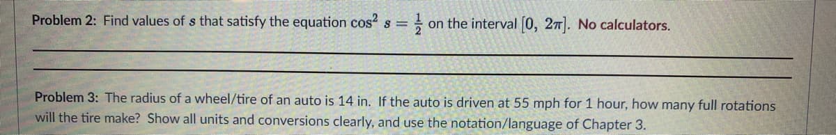 Problem 2: Find values of s that satisfy the equation cos² s = 1/2 on the interval [0, 27]. No calculators.
Problem 3: The radius of a wheel/tire of an auto is 14 in. If the auto is driven at 55 mph for 1 hour, how many full rotations
will the tire make? Show all units and conversions clearly, and use the notation/language of Chapter 3.