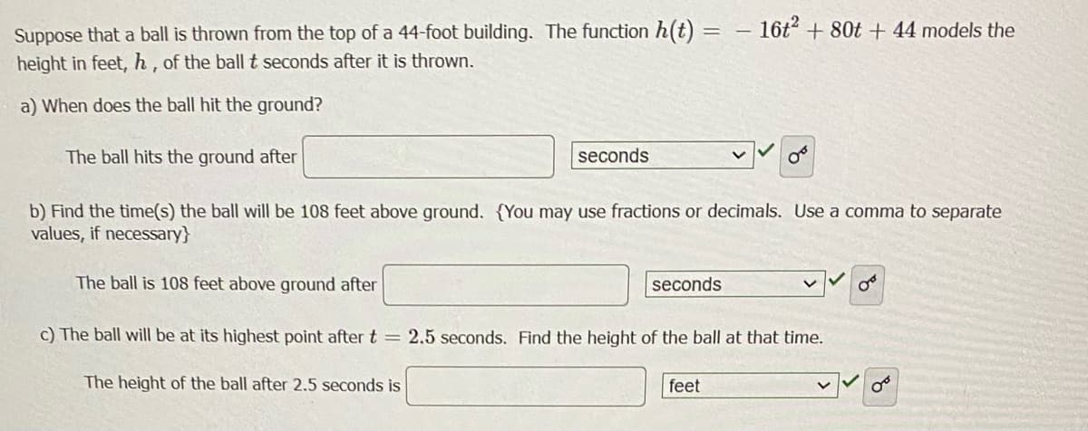 Suppose that a ball is thrown from the top of a 44-foot building. The function h(t) = - 16t2 + 80t +44 models the
height in feet, h, of the ball t seconds after it is thrown.
a) When does the ball hit the ground?
The ball hits the ground after
seconds
b) Find the time(s) the ball will be 108 feet above ground. You may use fractions or decimals. Use a comma to separate
values, if necessary}
The ball is 108 feet above ground after
seconds
O
c) The ball will be at its highest point after t = 2.5 seconds. Find the height of the ball at that time.
The height of the ball after 2.5 seconds is
feet
