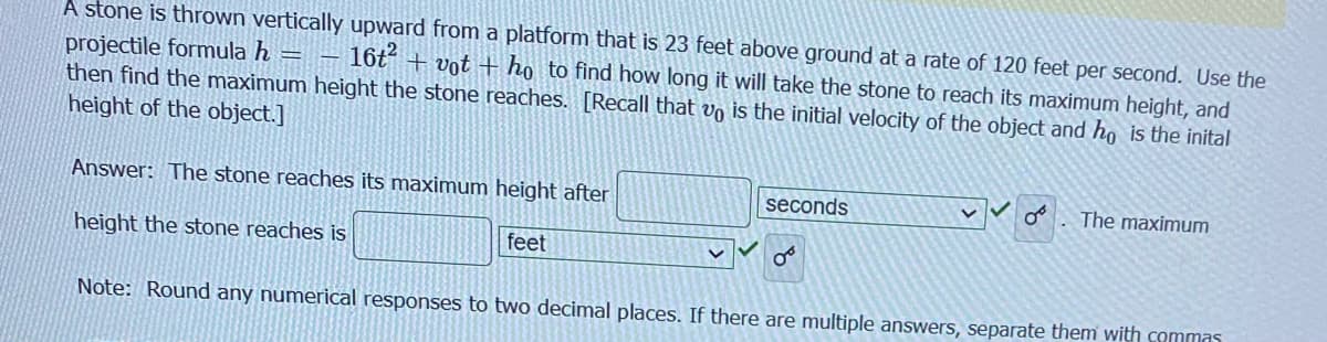 A stone is thrown vertically upward from a platform that is 23 feet above ground at a rate of 120 feet per second. Use the
projectile formula h 16t²+vot + ho to find how long it will take the stone to reach its maximum height, and
then find the maximum height the stone reaches. [Recall that vo is the initial velocity of the object and ho is the inital
height of the object.]
Answer: The stone reaches its maximum height after
height the stone reaches is
feet
seconds
من
The maximum
Note: Round any numerical responses to two decimal places. If there are multiple answers, separate them with commas