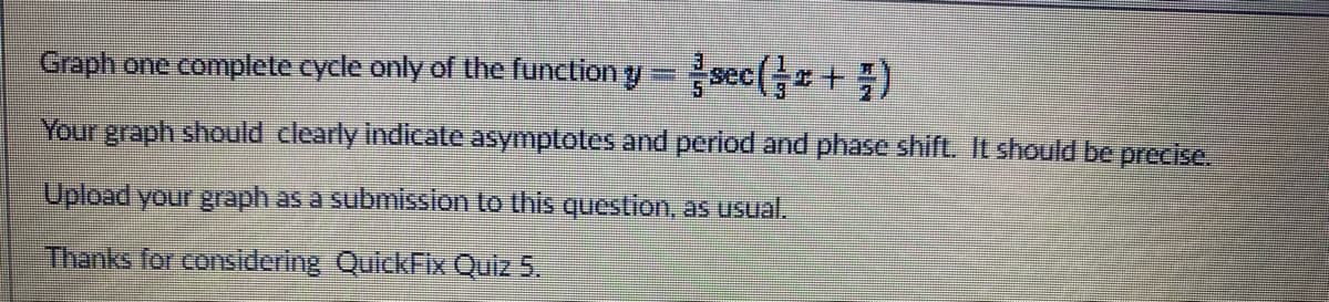 Graph one complete cycle only of the function y = sec (+)
Your graph should clearly indicate asymptotes and period and phase shift. It should be precise.
Upload your graph as a submission to this question, as usual.
Thanks for considering QuickFix Quiz 5.