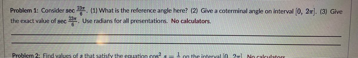 Problem 1: Consider sec 23. (1) What is the reference angle here? (2) Give a coterminal angle on interval [0, 2π]. (3) Give
the exact value of sec 23. Use radians for all presentations. No calculators.
Problem 2: Find values of s that satisfy the equation cos² s
1 on the interval [02] No calculators