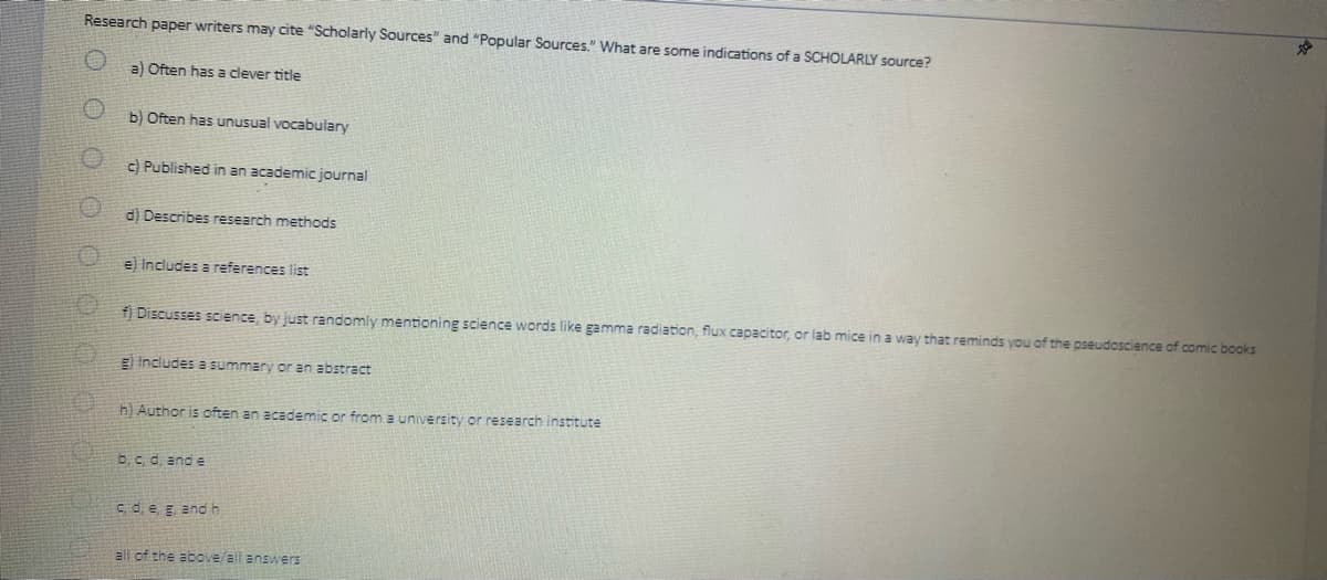 Research paper writers may cite "Scholarly Sources" and "Popular Sources." What are some indications of a SCHOLARLY source?
a) Often has a clever title
b) Often has unusual vocabulary
c) Published in an academic journal
d) Describes research methods
e) Includes a references list
f) Discusses science, by just randomly mentioning science words like gamma radiation, flux capacitor, or lab mice in a way that reminds you of the pseudoscience of comic books
g) Includes a summary or an abstract
h) Author is often an academic or from a university or research institute
b, c, d, and e
c, d, e, g, and h
all of the above/all answers
J