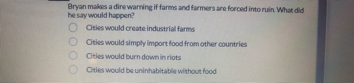 Bryan makes a dire warning if farms and farmers are forced into ruin. What did
he say would happen?
0000
Cities would create industrial farms
Cities would simply import food from other countries
Cities would burn down in riots
Cities would be uninhabitable without food