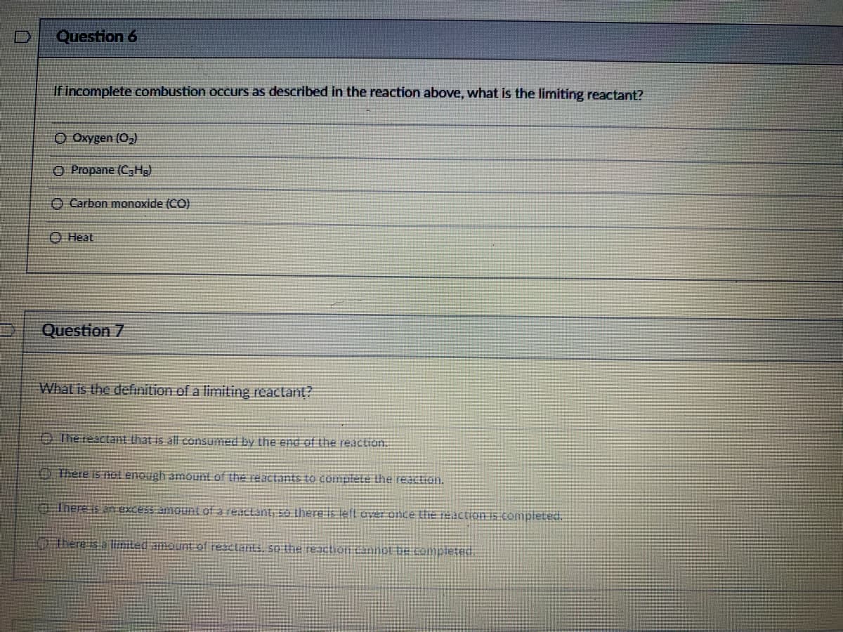 Question 6
If incomplete combustion occurs as described in the reaction above, what is the limiting reactant?
O Oxygen (O₂)
O Propane (C₂Hg)
Carbon monoxide (CO)
Heat
Question 7
What is the definition of a limiting reactant?
The reactant that is all consumed by the end of the reaction.
There is not enough amount of the reactants to complete the reaction.
There is an excess amount of a reactant, so there is left over once the reaction is completed.
There is a limited amount of reactants, so the reaction cannot be completed.